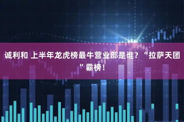 诚利和 上半年龙虎榜最牛营业部是谁？“拉萨天团”霸榜！