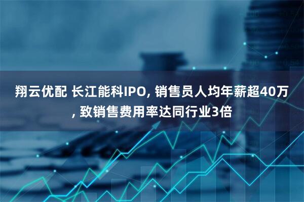 翔云优配 长江能科IPO, 销售员人均年薪超40万, 致销售费用率达同行业3倍