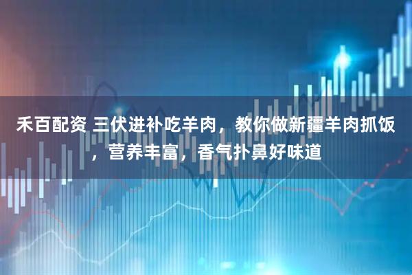 禾百配资 三伏进补吃羊肉，教你做新疆羊肉抓饭，营养丰富，香气扑鼻好味道