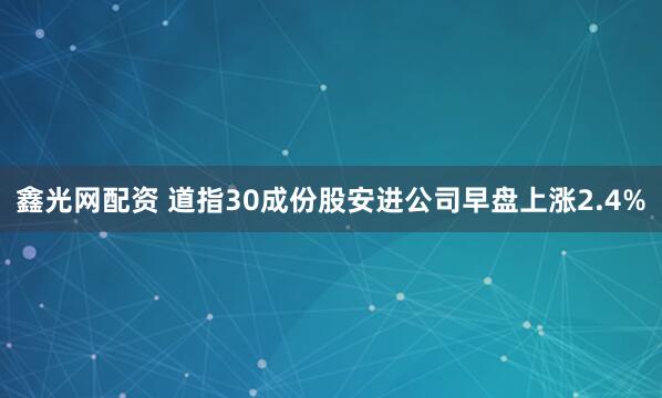 鑫光网配资 道指30成份股安进公司早盘上涨2.4%
