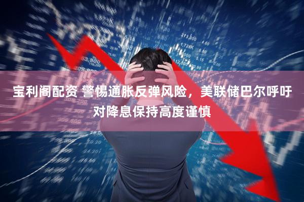 宝利阁配资 警惕通胀反弹风险，美联储巴尔呼吁对降息保持高度谨慎