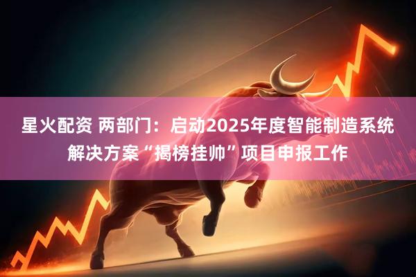 星火配资 两部门：启动2025年度智能制造系统解决方案“揭榜挂帅”项目申报工作