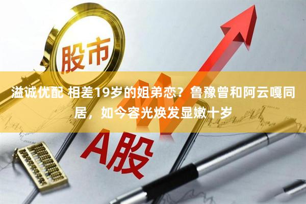 溢诚优配 相差19岁的姐弟恋？鲁豫曾和阿云嘎同居，如今容光焕发显嫩十岁