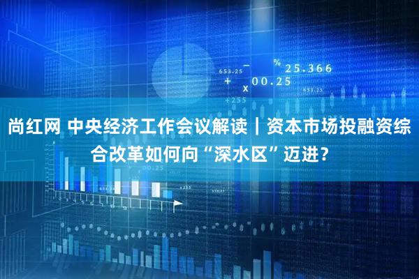 尚红网 中央经济工作会议解读｜资本市场投融资综合改革如何向“深水区”迈进？