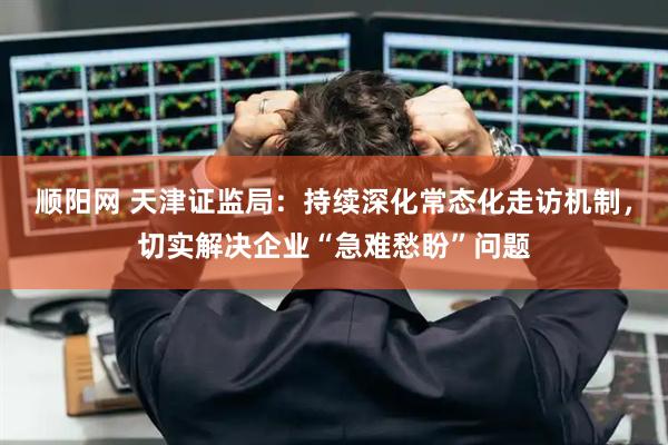 顺阳网 天津证监局：持续深化常态化走访机制，切实解决企业“急难愁盼”问题