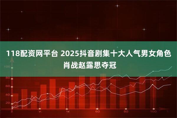 118配资网平台 2025抖音剧集十大人气男女角色 肖战赵露思夺冠