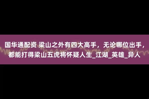国华通配资 梁山之外有四大高手，无论哪位出手，都能打得梁山五虎将怀疑人生_江湖_英雄_异人