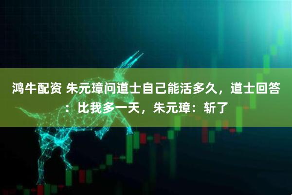 鸿牛配资 朱元璋问道士自己能活多久，道士回答：比我多一天，朱元璋：斩了