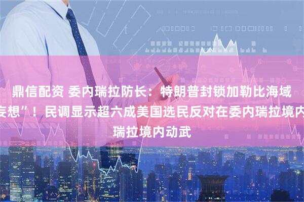 鼎信配资 委内瑞拉防长：特朗普封锁加勒比海域是“妄想”！民调显示超六成美国选民反对在委内瑞拉境内动武