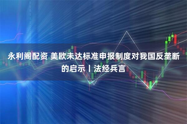 永利阁配资 美欧未达标准申报制度对我国反垄断的启示丨法经兵言