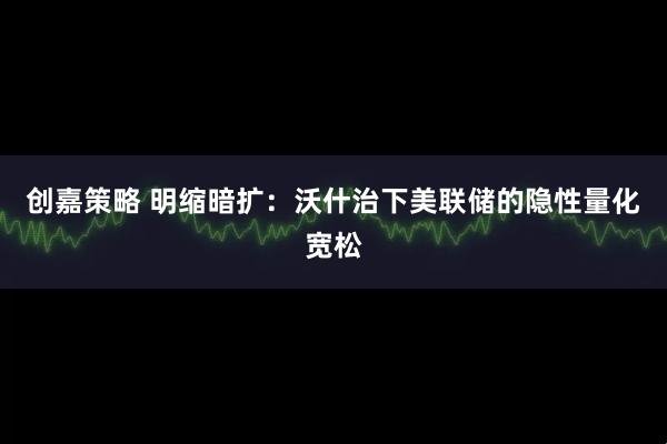 创嘉策略 明缩暗扩：沃什治下美联储的隐性量化宽松